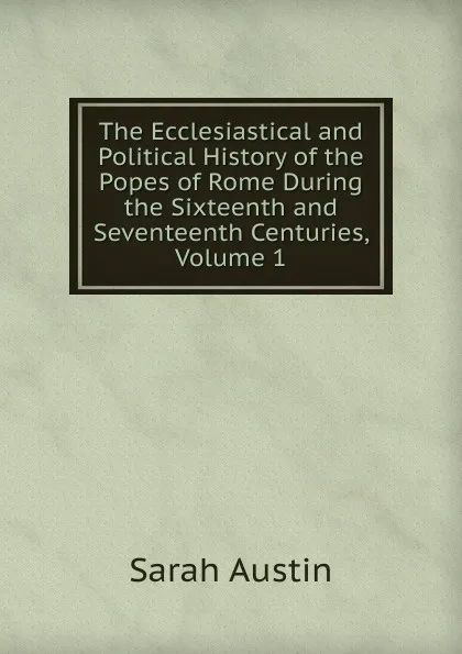 Обложка книги The Ecclesiastical and Political History of the Popes of Rome During the Sixteenth and Seventeenth Centuries, Volume 1, Sarah Austin