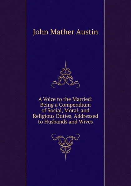Обложка книги A Voice to the Married: Being a Compendium of Social, Moral, and Religious Duties, Addressed to Husbands and Wives, John Mather Austin