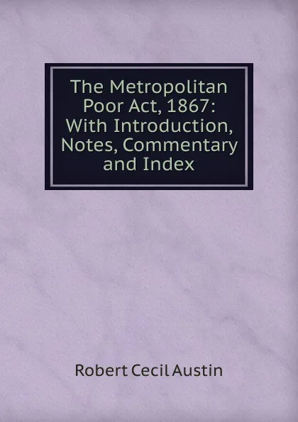 Обложка книги The Metropolitan Poor Act, 1867: With Introduction, Notes, Commentary and Index, Robert Cecil Austin