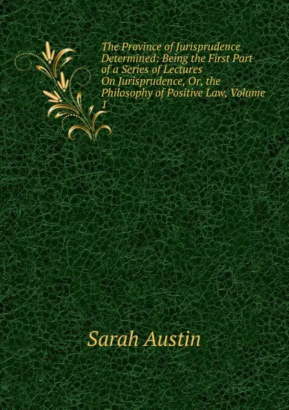 Обложка книги The Province of Jurisprudence Determined: Being the First Part of a Series of Lectures On Jurisprudence, Or, the Philosophy of Positive Law, Volume 1, Sarah Austin