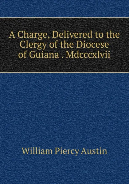 Обложка книги A Charge, Delivered to the Clergy of the Diocese of Guiana . Mdcccxlvii., William Piercy Austin