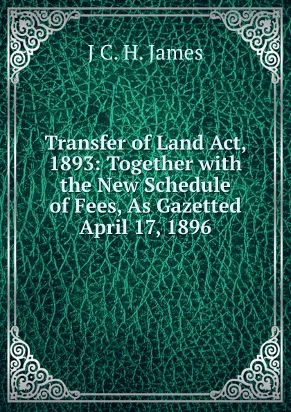 Обложка книги Transfer of Land Act, 1893: Together with the New Schedule of Fees, As Gazetted April 17, 1896, J C. H. James