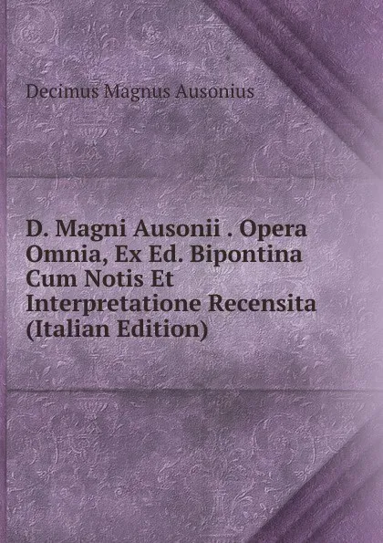 Обложка книги D. Magni Ausonii . Opera Omnia, Ex Ed. Bipontina Cum Notis Et Interpretatione Recensita (Italian Edition), Decimus Magnus Ausonius