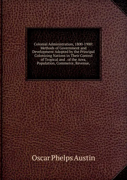 Обложка книги Colonial Administration, 1800-1900: Methods of Government and Development Adopted by the Principal Colonizing Nations in Their Control of Tropical and . of the Area, Population, Commerce, Revenue,, Oscar Phelps Austin