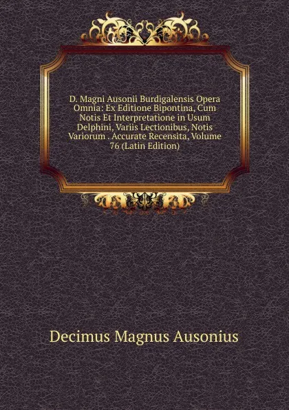 Обложка книги D. Magni Ausonii Burdigalensis Opera Omnia: Ex Editione Bipontina, Cum Notis Et Interpretatione in Usum Delphini, Variis Lectionibus, Notis Variorum . Accurate Recensita, Volume 76 (Latin Edition), Decimus Magnus Ausonius