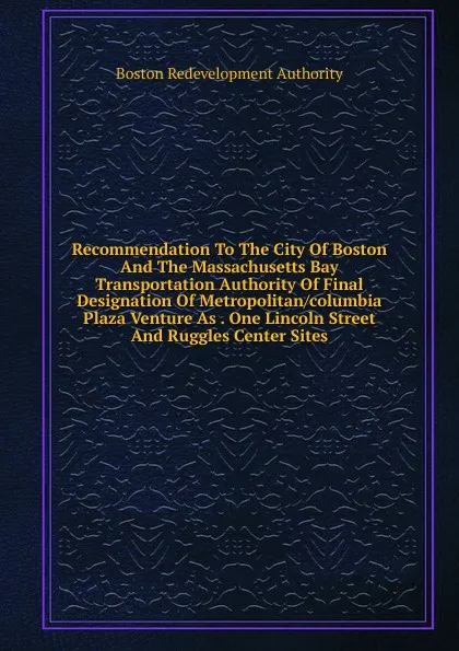 Обложка книги Recommendation To The City Of Boston And The Massachusetts Bay Transportation Authority Of Final Designation Of Metropolitan/columbia Plaza Venture As . One Lincoln Street And Ruggles Center Sites, Boston Redevelopment Authority
