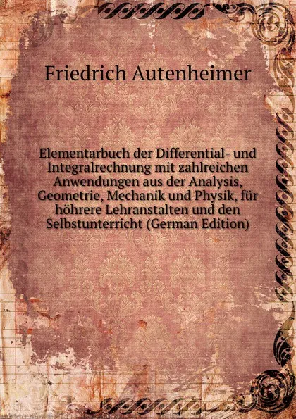 Обложка книги Elementarbuch der Differential- und Integralrechnung mit zahlreichen Anwendungen aus der Analysis, Geometrie, Mechanik und Physik, fur hohrere Lehranstalten und den Selbstunterricht (German Edition), Friedrich Autenheimer