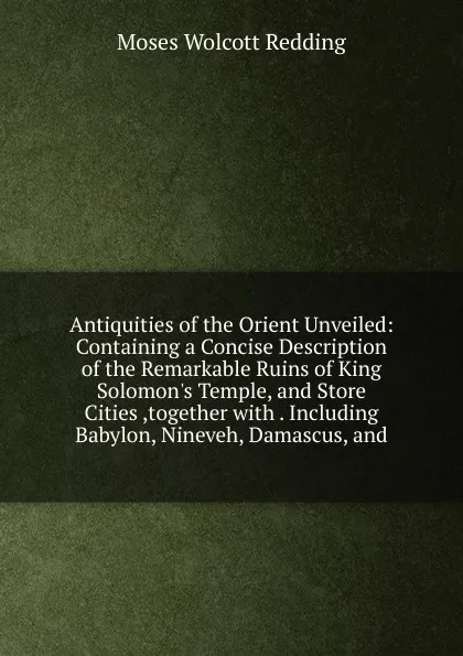 Обложка книги Antiquities of the Orient Unveiled: Containing a Concise Description of the Remarkable Ruins of King Solomon.s Temple, and Store Cities ,together with . Including Babylon, Nineveh, Damascus, and, Moses Wolcott Redding