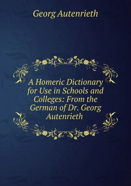 Обложка книги A Homeric Dictionary for Use in Schools and Colleges: From the German of Dr. Georg Autenrieth ., Georg Autenrieth