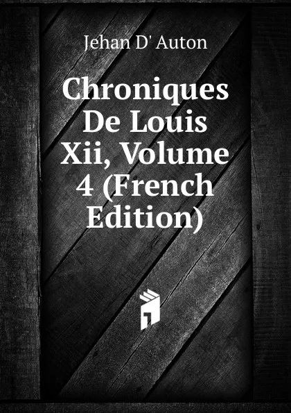 Обложка книги Chroniques De Louis Xii, Volume 4 (French Edition), Jehan D' Auton