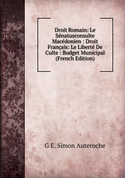 Обложка книги Droit Romain: Le Senatusconsulte Macedonien : Droit Francais: Le Liberte De Culte : Budget Municipal (French Edition), G E. Simon Auteroche