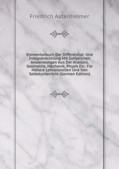 Обложка книги Elementarbuch Der Differential- Und Integralrechnung Mit Zahlreichen Anwendungen Aus Der Analysis, Geometrie, Mechanik, Physik Etc: Fur Hohere Lehranstalten Und Den Selbstunterricht (German Edition), Friedrich Autenheimer