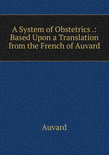 Обложка книги A System of Obstetrics .: Based Upon a Translation from the French of Auvard, Auvard