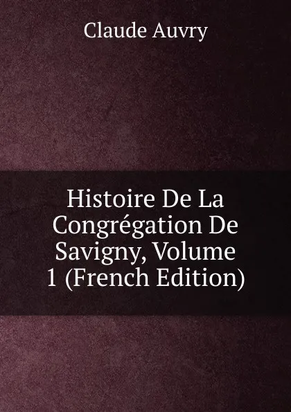 Обложка книги Histoire De La Congregation De Savigny, Volume 1 (French Edition), Claude Auvry