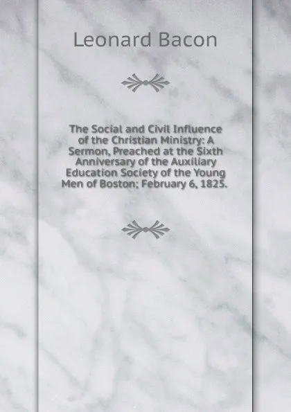 Обложка книги The Social and Civil Influence of the Christian Ministry: A Sermon, Preached at the Sixth Anniversary of the Auxiliary Education Society of the Young Men of Boston; February 6, 1825. ., Leonard Bacon