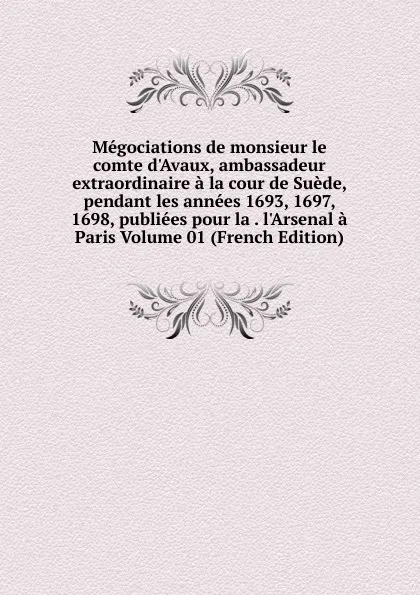 Обложка книги Megociations de monsieur le comte d.Avaux, ambassadeur extraordinaire a la cour de Suede, pendant les annees 1693, 1697, 1698, publiees pour la . l.Arsenal a Paris Volume 01 (French Edition), 