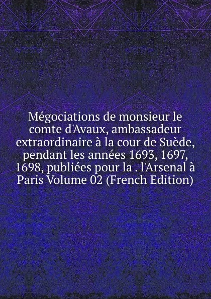 Обложка книги Megociations de monsieur le comte d.Avaux, ambassadeur extraordinaire a la cour de Suede, pendant les annees 1693, 1697, 1698, publiees pour la . l.Arsenal a Paris Volume 02 (French Edition), 