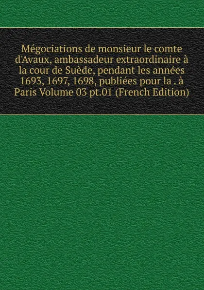 Обложка книги Megociations de monsieur le comte d.Avaux, ambassadeur extraordinaire a la cour de Suede, pendant les annees 1693, 1697, 1698, publiees pour la . a Paris Volume 03 pt.01 (French Edition), 