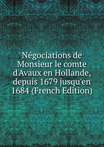 Обложка книги Negociations de Monsieur le comte d.Avaux en Hollande, depuis 1679 jusqu.en 1684 (French Edition), 