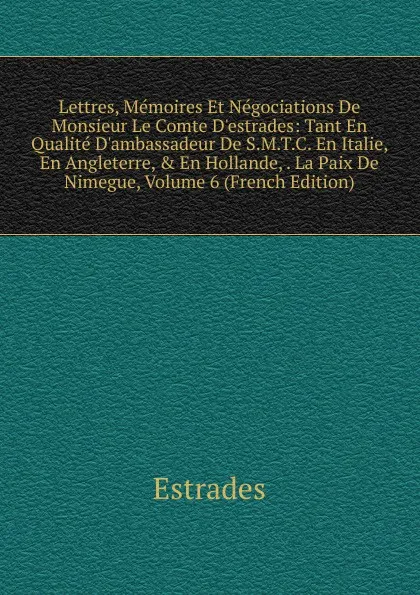 Обложка книги Lettres, Memoires Et Negociations De Monsieur Le Comte D.estrades: Tant En Qualite D.ambassadeur De S.M.T.C. En Italie, En Angleterre, . En Hollande, . La Paix De Nimegue, Volume 6 (French Edition), Estrades