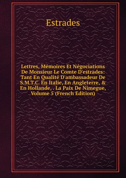 Обложка книги Lettres, Memoires Et Negociations De Monsieur Le Comte D.estrades: Tant En Qualite D.ambassadeur De S.M.T.C. En Italie, En Angleterre, . En Hollande, . La Paix De Nimegue, Volume 5 (French Edition), Estrades