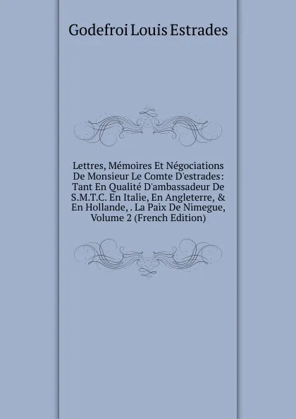 Обложка книги Lettres, Memoires Et Negociations De Monsieur Le Comte D.estrades: Tant En Qualite D.ambassadeur De S.M.T.C. En Italie, En Angleterre, . En Hollande, . La Paix De Nimegue, Volume 2 (French Edition), Godefroi Louis Estrades