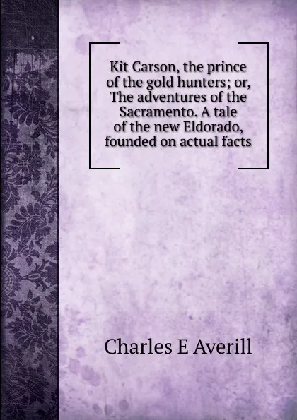 Обложка книги Kit Carson, the prince of the gold hunters; or, The adventures of the Sacramento. A tale of the new Eldorado, founded on actual facts, Charles E Averill