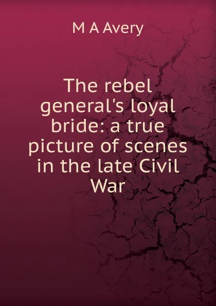 Обложка книги The rebel general.s loyal bride: a true picture of scenes in the late Civil War, M A Avery