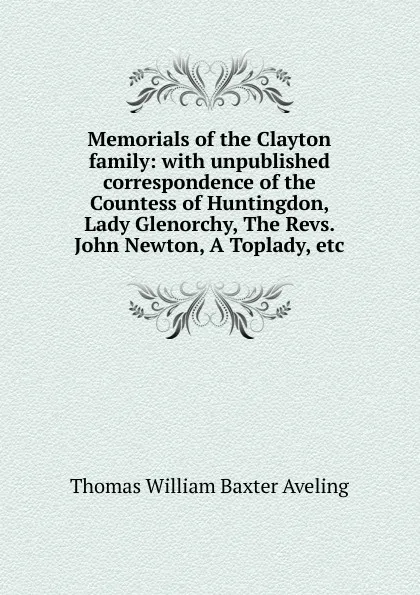 Обложка книги Memorials of the Clayton family: with unpublished correspondence of the Countess of Huntingdon, Lady Glenorchy, The Revs. John Newton, A Toplady, etc, Thomas William Baxter Aveling