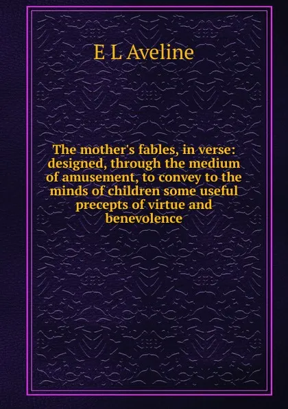 Обложка книги The mother.s fables, in verse: designed, through the medium of amusement, to convey to the minds of children some useful precepts of virtue and benevolence, E L Aveline