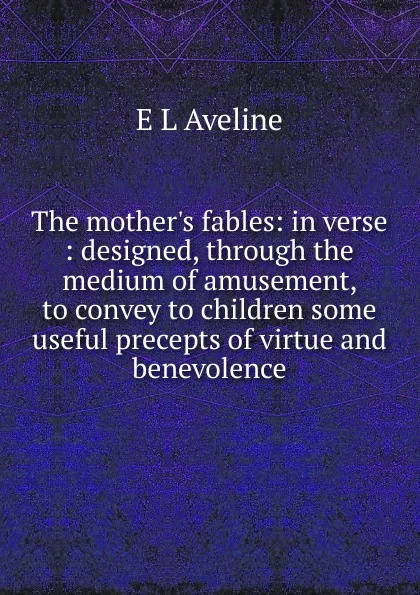 Обложка книги The mother.s fables: in verse : designed, through the medium of amusement, to convey to children some useful precepts of virtue and benevolence, E L Aveline