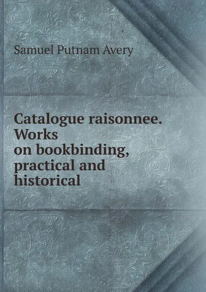 Обложка книги Catalogue raisonnee. Works on bookbinding, practical and historical, Samuel Putnam Avery