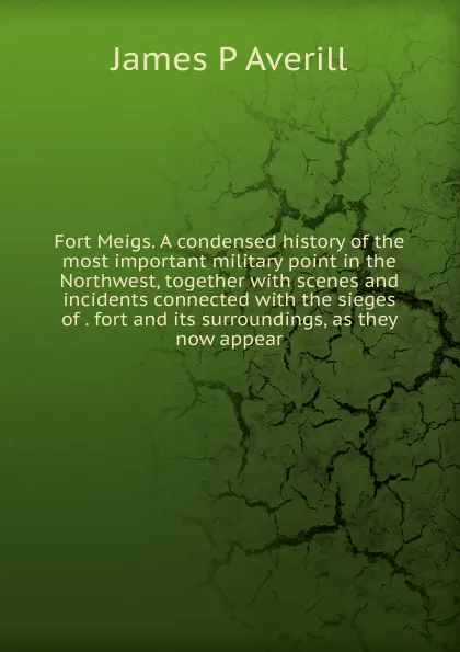 Обложка книги Fort Meigs. A condensed history of the most important military point in the Northwest, together with scenes and incidents connected with the sieges of . fort and its surroundings, as they now appear, James P Averill