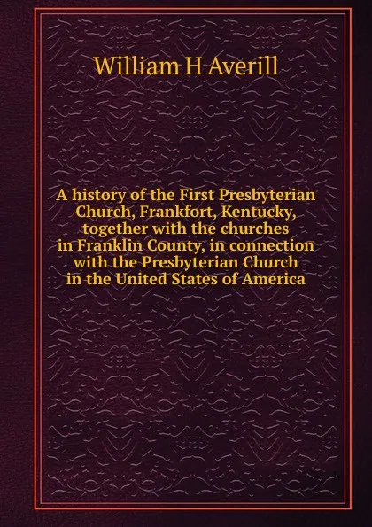 Обложка книги A history of the First Presbyterian Church, Frankfort, Kentucky, together with the churches in Franklin County, in connection with the Presbyterian Church in the United States of America, William H Averill