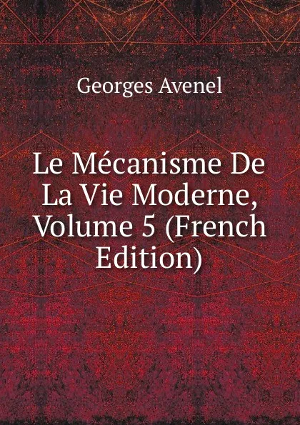 Обложка книги Le Mecanisme De La Vie Moderne, Volume 5 (French Edition), Georges Avenel