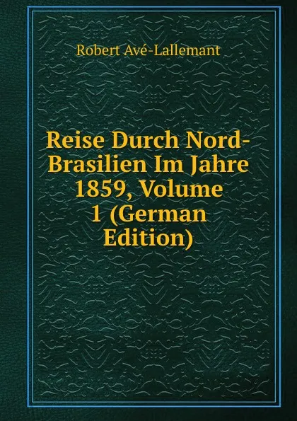 Обложка книги Reise Durch Nord-Brasilien Im Jahre 1859, Volume 1 (German Edition), Robert Avé-Lallemant