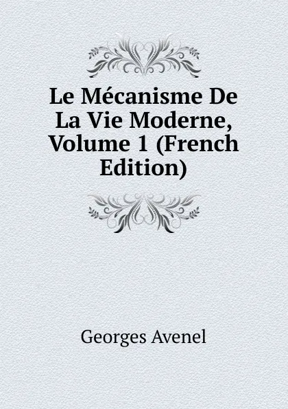 Обложка книги Le Mecanisme De La Vie Moderne, Volume 1 (French Edition), Georges Avenel