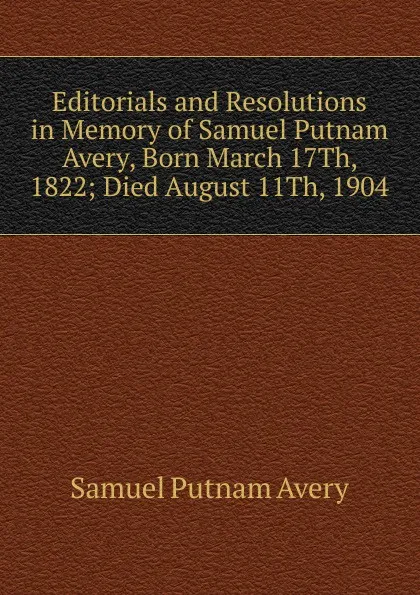 Обложка книги Editorials and Resolutions in Memory of Samuel Putnam Avery, Born March 17Th, 1822; Died August 11Th, 1904, Samuel Putnam Avery