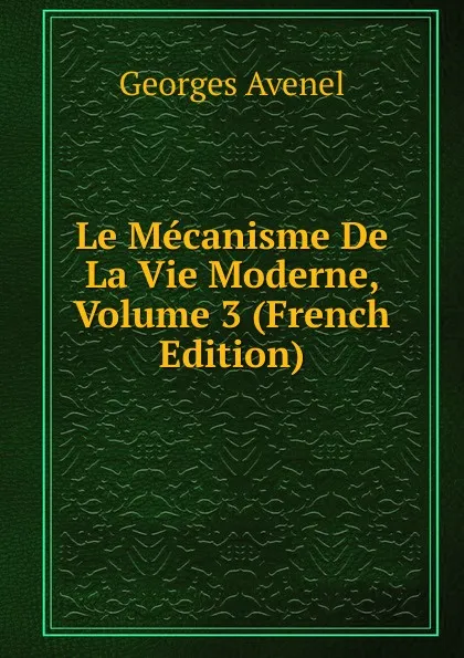 Обложка книги Le Mecanisme De La Vie Moderne, Volume 3 (French Edition), Georges Avenel