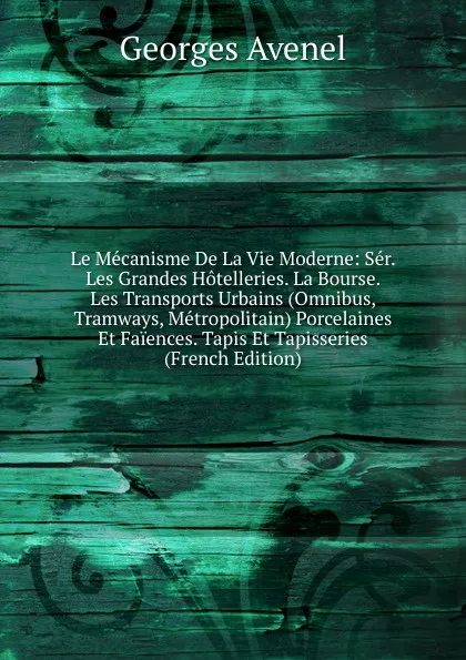 Обложка книги Le Mecanisme De La Vie Moderne: Ser. Les Grandes Hotelleries. La Bourse. Les Transports Urbains (Omnibus, Tramways, Metropolitain) Porcelaines Et Faiences. Tapis Et Tapisseries (French Edition), Georges Avenel