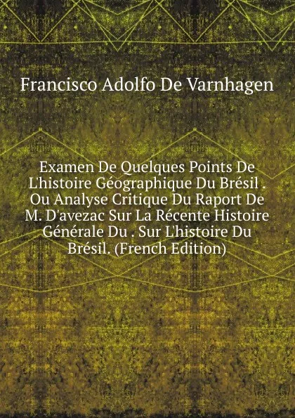 Обложка книги Examen De Quelques Points De L.histoire Geographique Du Bresil . Ou Analyse Critique Du Raport De M. D.avezac Sur La Recente Histoire Generale Du . Sur L.histoire Du Bresil. (French Edition), Francisco Adolfo de Varnhagen