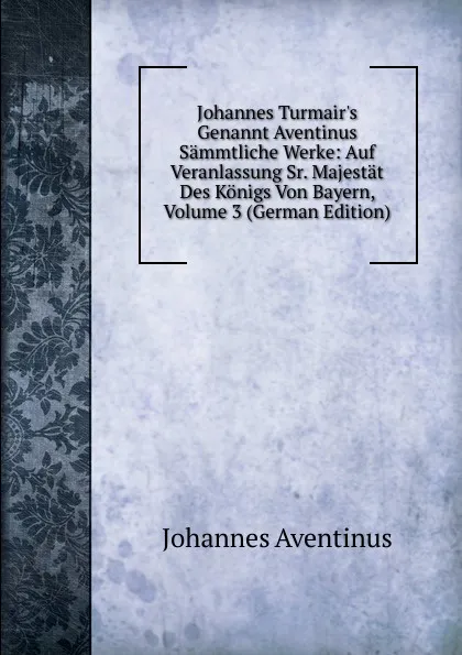 Обложка книги Johannes Turmair.s Genannt Aventinus Sammtliche Werke: Auf Veranlassung Sr. Majestat Des Konigs Von Bayern, Volume 3 (German Edition), Johannes Aventinus