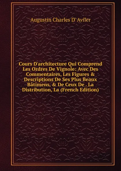 Обложка книги Cours D.architecture Qui Comprend Les Ordres De Vignole: Avec Des Commentaires, Les Figures . Descriptions De Ses Plus Beaux Batimens, . De Ceux De . La Distribution, La (French Edition), Augustin Charles D' Aviler