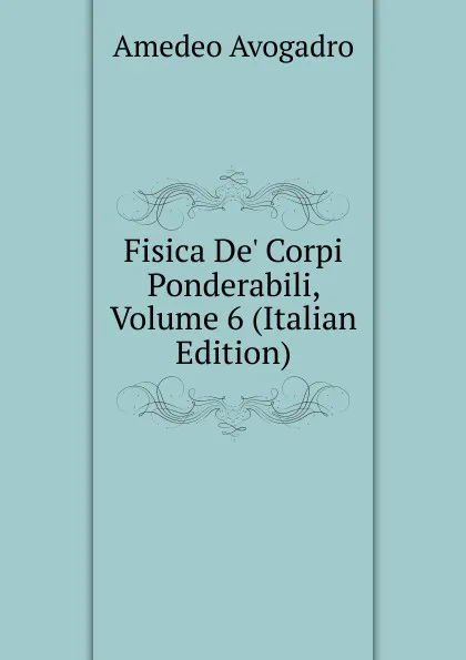 Обложка книги Fisica De. Corpi Ponderabili, Volume 6 (Italian Edition), Amedeo Avogadro