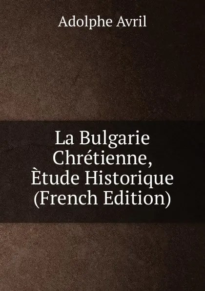 Обложка книги La Bulgarie Chretienne, Etude Historique (French Edition), Adolphe Avril