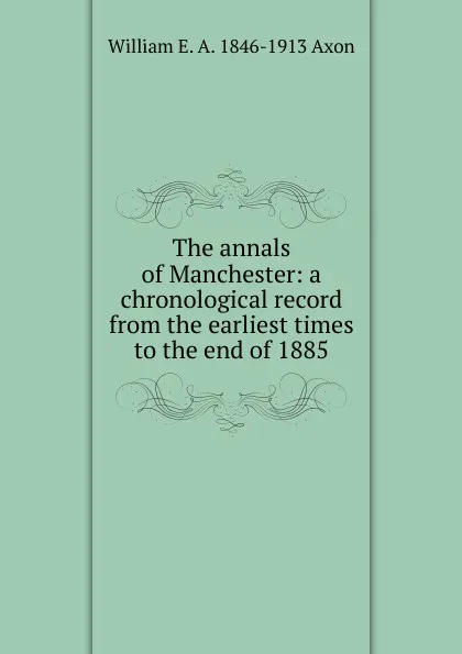 Обложка книги The annals of Manchester: a chronological record from the earliest times to the end of 1885, William E. A. 1846-1913 Axon