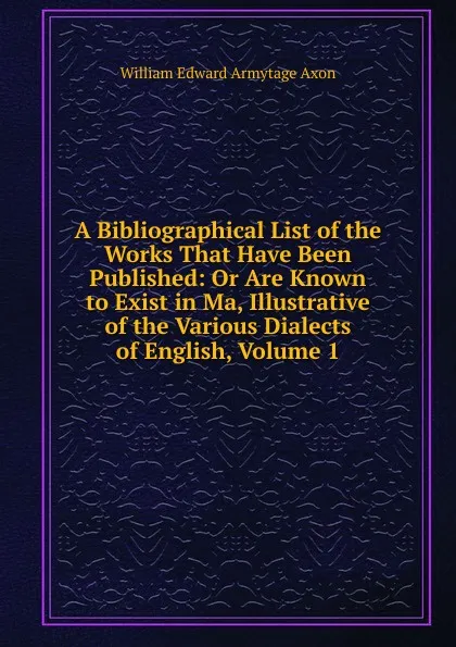 Обложка книги A Bibliographical List of the Works That Have Been Published: Or Are Known to Exist in Ma, Illustrative of the Various Dialects of English, Volume 1, William Edward Armytage Axon