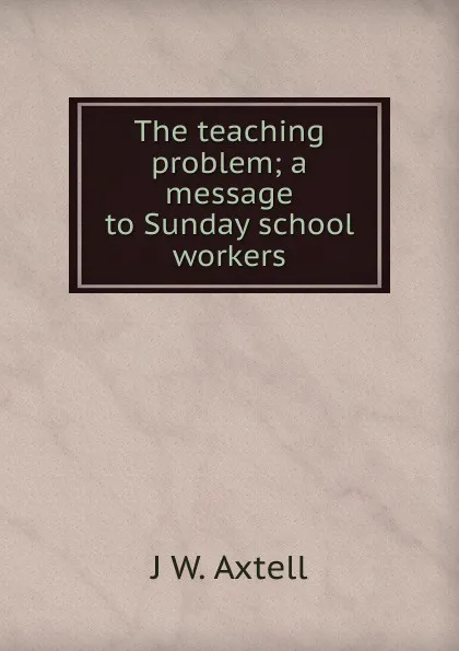 Обложка книги The teaching problem; a message to Sunday school workers, J W. Axtell