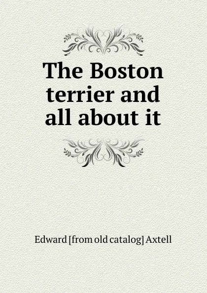 Обложка книги The Boston terrier and all about it, Edward [from old catalog] Axtell