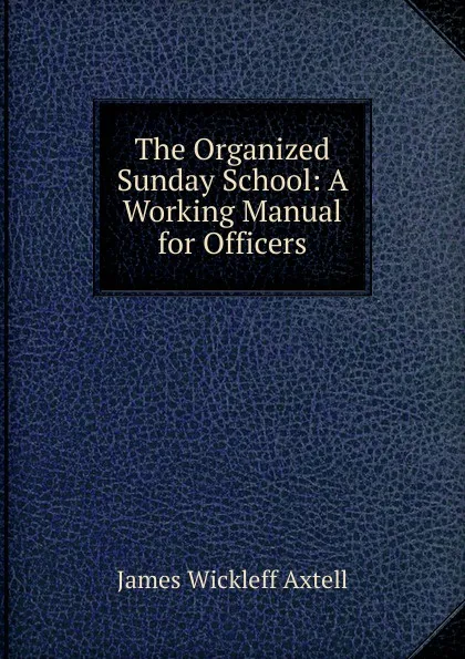 Обложка книги The Organized Sunday School: A Working Manual for Officers, James Wickleff Axtell